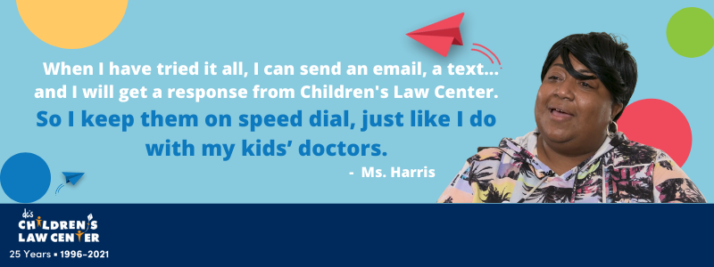 When I have tried it all, I can send an email, a text ... and I will get a response from Children's Law Center. So I keep them on speed dial, just like I do with my kids' doctors. - Ms. Harris