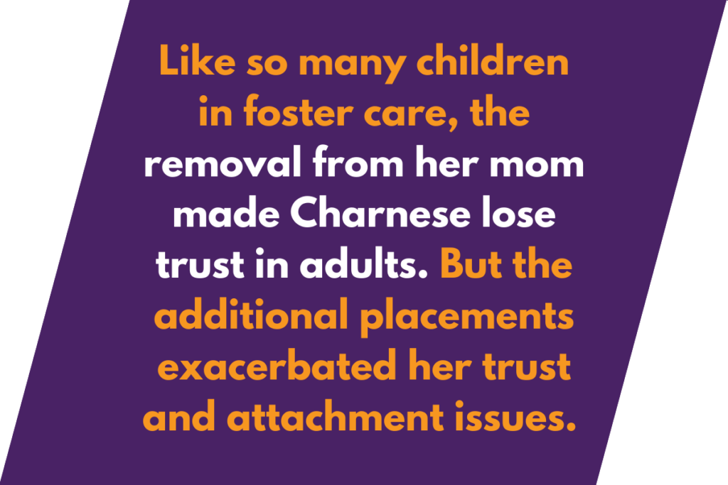 Graphic that says: Like so many children in foster care, the removal from her mom made Charnese lose trust in adults. But the additional placements exacerbated her trust and attachment issues.