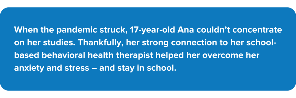 When the pandemic struck, 17-year-old Ana couldn't concentrate on her studies. Thankfully, her strong connection to her school-based behavioral health therapist helped her overcome her anxiety and stress - and stay in school.