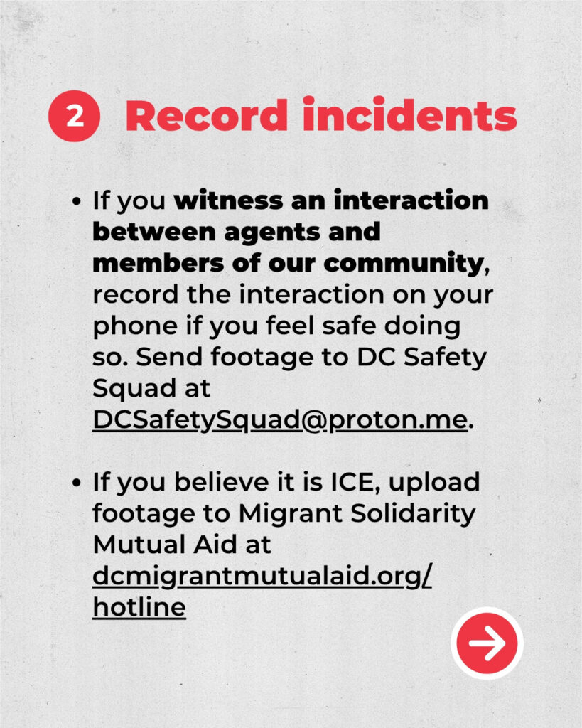2. Record incidents.
If you witness an interaction between agents and members of our community, record the interaction on your phone if you feel safe doing so. Send footage to DC Safety Squad at DCSafetySquad.proton.me.
If you believe it is ICE, upload footage to Migrant Solidarity Mutual Aid at dcmigrantmutualaid.org/hotline. 