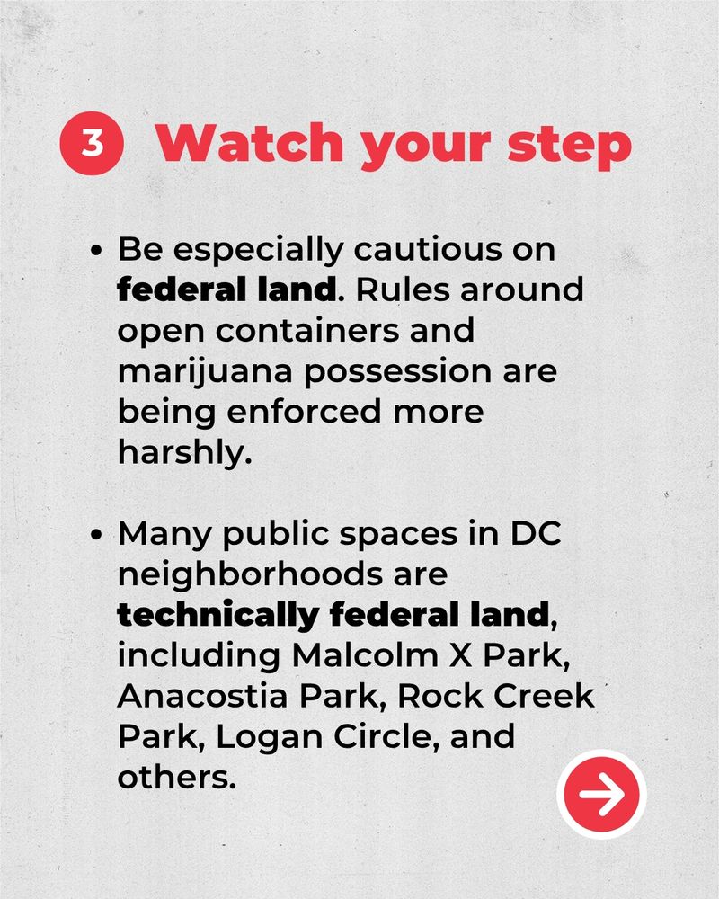 3. Watch your step. 
Be especially cautious on federal land. Rules around open containers and marijuana possession are being enforced more harshly. 
Many public spaces in DC neighborhoods are technically federal land, including Malcolm X Park, Anacostia Park, Rock Creek Park, Logan Circle, and others.