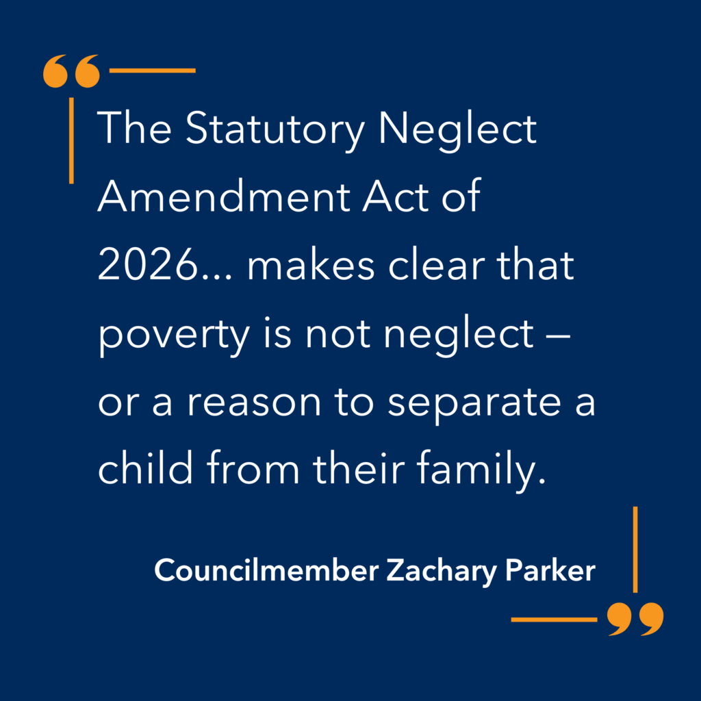 “The Statutory Neglect Amendment Act of 2026 … makes clear that poverty is not neglect – or a reason to separate a child from their family.” – Councilmember Zachary Parker